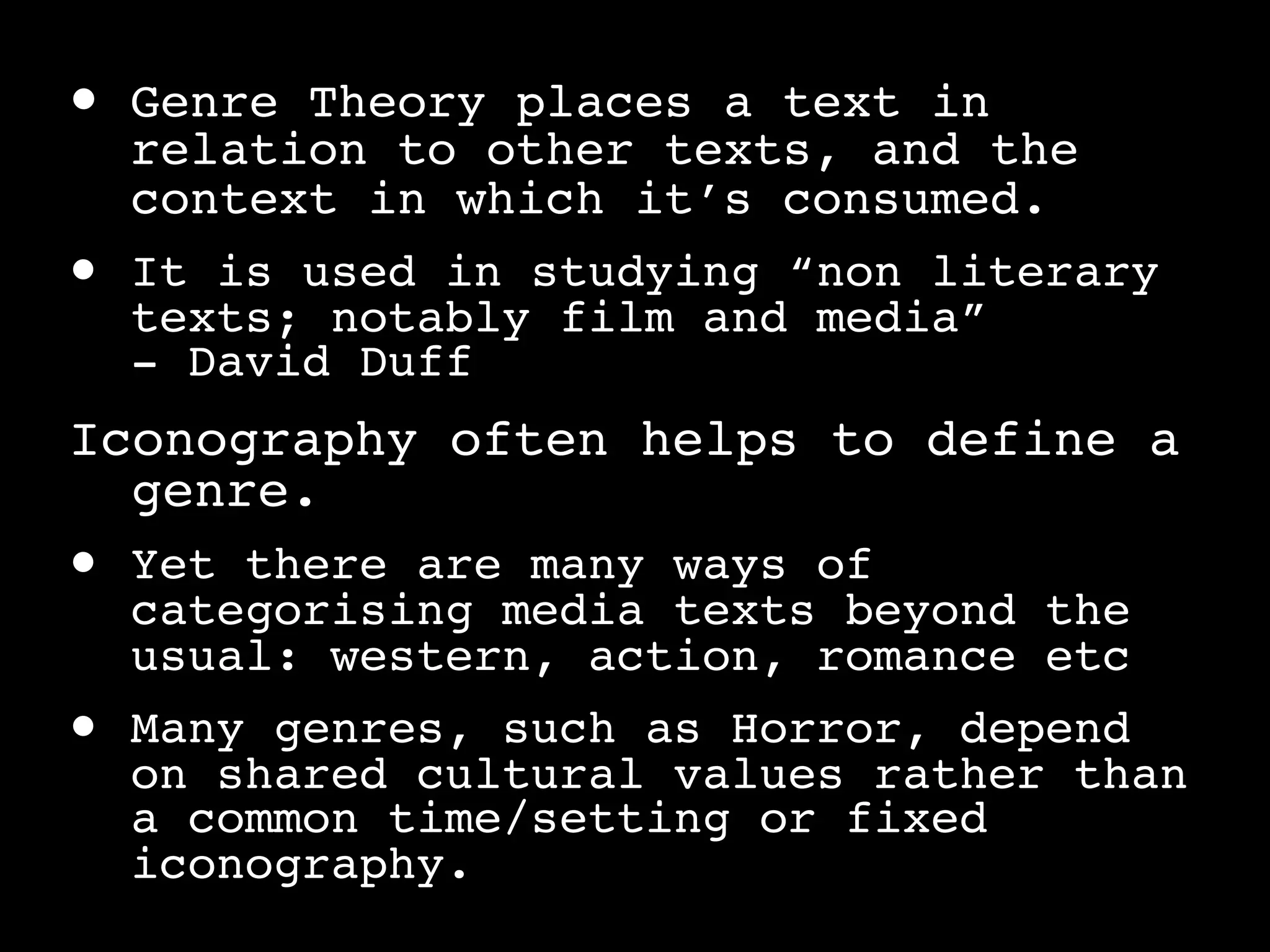 •   Genre Theory places a text in
    relation to other texts, and the
    context in which it’s consumed.
•   It is used in studying “non literary
    texts; notably film and media”
    - David Duff
Iconography often helps to define a
  genre.
•   Yet there are many ways of
    categorising media texts beyond the
    usual: western, action, romance etc
•   Many genres, such as Horror, depend
    on shared cultural values rather than
    a common time/setting or fixed
    iconography.
 