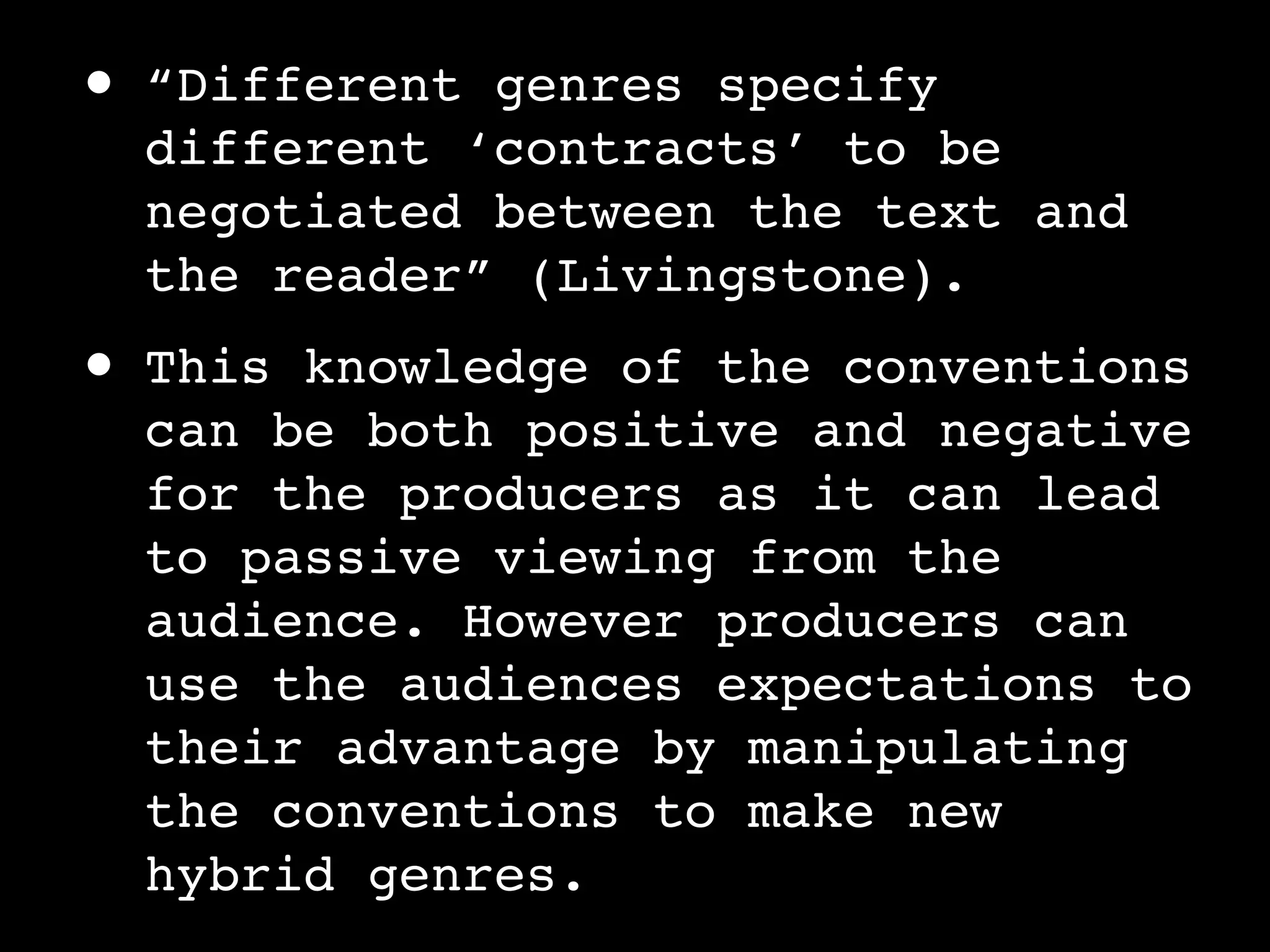 •   “Different genres specify
    different ‘contracts’ to be
    negotiated between the text and
    the reader” (Livingstone).
•   This knowledge of the conventions
    can be both positive and negative
    for the producers as it can lead
    to passive viewing from the
    audience. However producers can
    use the audiences expectations to
    their advantage by manipulating
    the conventions to make new
    hybrid genres.
 