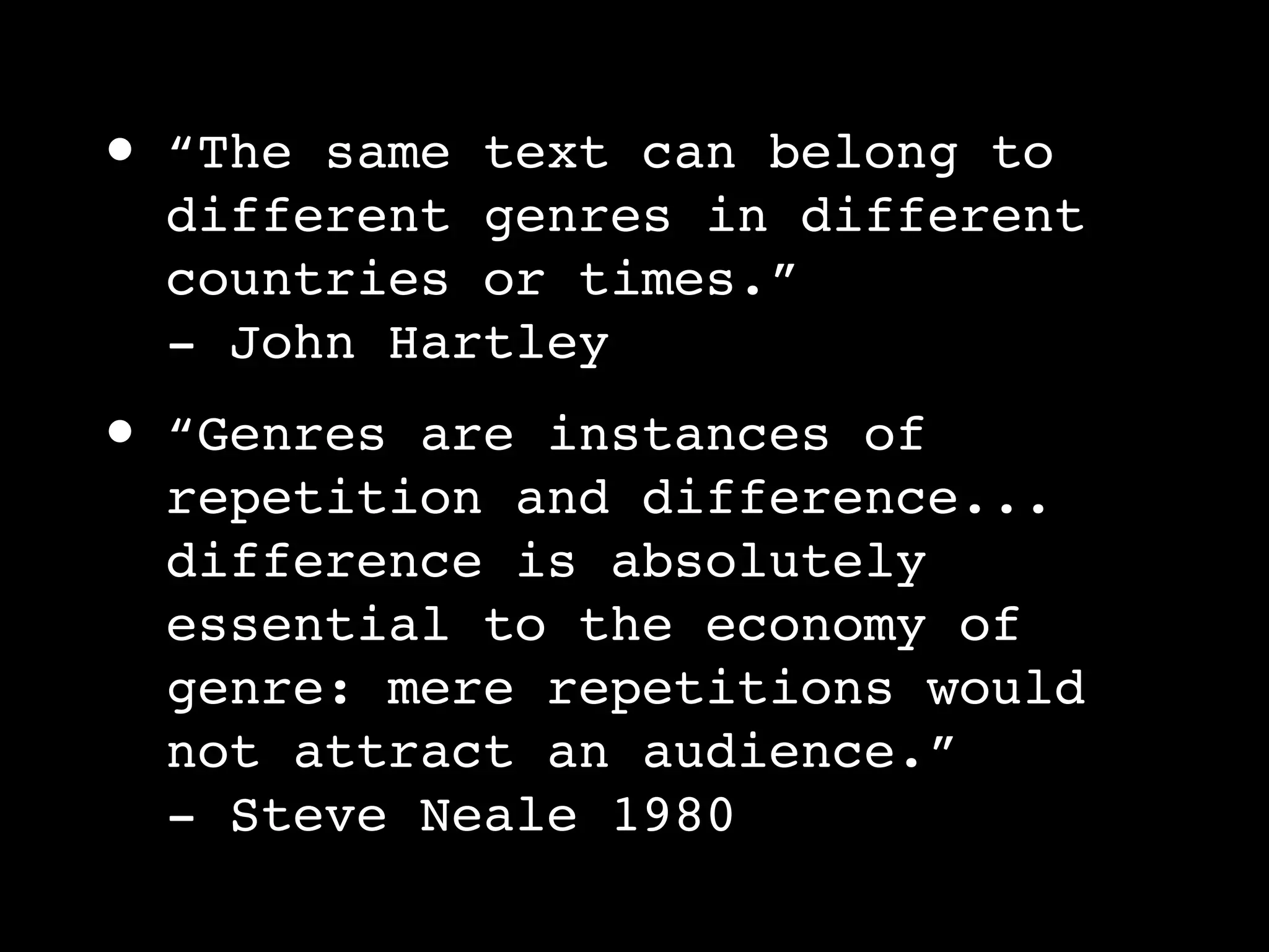 •   “The same text can belong to
    different genres in different
    countries or times.”
    - John Hartley
•   “Genres are instances of
    repetition and difference...
    difference is absolutely
    essential to the economy of
    genre: mere repetitions would
    not attract an audience.”
    - Steve Neale 1980
 