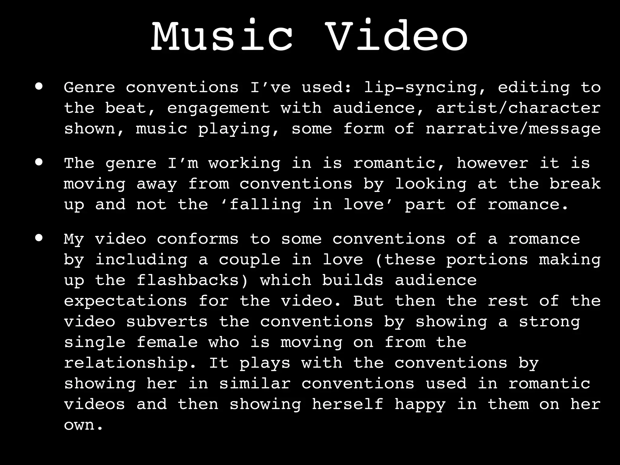 Music Video
•   Genre conventions I’ve used: lip-syncing, editing to
    the beat, engagement with audience, artist/character
    shown, music playing, some form of narrative/message

•   The genre I’m working in is romantic, however it is
    moving away from conventions by looking at the break
    up and not the ‘falling in love’ part of romance.

•   My video conforms to some conventions of a romance
    by including a couple in love (these portions making
    up the flashbacks) which builds audience
    expectations for the video. But then the rest of the
    video subverts the conventions by showing a strong
    single female who is moving on from the
    relationship. It plays with the conventions by
    showing her in similar conventions used in romantic
    videos and then showing herself happy in them on her
    own.
 
