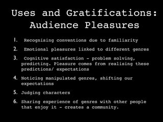 Uses and Gratifications:
   Audience Pleasures
1.    Recognising conventions due to familiarity

2.    Emotional pleasures linked to different genres

3.    Cognitive satisfaction - problem solving,
     predicting. Pleasure comes from realising these
     predictions/ expectations

4. Noticing manipulated genres, shifting our
     expectations

5. Judging characters
6. Sharing experience of genres with other people
     that enjoy it - creates a community.
 
