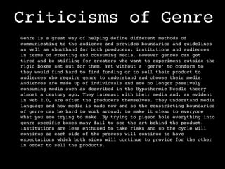 Criticisms of Genre
Genre is a great way of helping define different methods of
communicating to the audience and provides boundaries and guidelines
as well as shorthand for both producers, institutions and audiences
in terms of creating and consuming media. However genres can get
tired and be stifling for creators who want to experiment outside the
rigid boxes set out for them. Yet without a ‘genre’ to conform to
they would find hard to find funding or to sell their product to
audiences who require genre to understand and choose their media.
Audiences are made up of individuals and are no longer passively
consuming media such as described in the Hypothermic Needle theory
almost a century ago. They interact with their media and, as evident
in Web 2.0, are often the producers themselves. They understand media
language and how media is made now and so the constricting boundaries
of genre can be hard to work around, to make it clear to everyone
what you are trying to make. By trying to pigeon hole everything into
genre specific boxes many fail to see the art behind the product.
Institutions are less enthused to take risks and so the cycle will
continue as each side of the process will continue to have
expectations which both sides will continue to provide for the other
in order to sell the products.
 