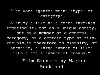 “The word ‘genre’ means ‘type’ or
            ‘category’.
To study a film as a genre involves
treating it, not as a unique entity,
    but as a member of a general
category, as a certain type of film.
The aim…is therefore to classify, or
 organise, a large number of films
   into a small number of groups.”
    - Film Studies by Warren
            Buckland
 
