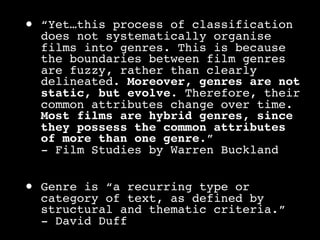 •   “Yet…this process of classification
    does not systematically organise
    films into genres. This is because
    the boundaries between film genres
    are fuzzy, rather than clearly
    delineated. Moreover, genres are not
    static, but evolve. Therefore, their
    common attributes change over time.
    Most films are hybrid genres, since
    they possess the common attributes
    of more than one genre.”
    - Film Studies by Warren Buckland


•   Genre is “a recurring type or
    category of text, as defined by
    structural and thematic criteria.”
    - David Duff
 