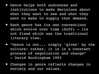 •   Genre helps both audiences and
    institutions to make decisions about
    what they want to see and what they
    want to make to supply that demand.

•   Each genre has its own conventions
    which evolve over time (Duff) - its
    not fixed which was the traditional
    literary view.

•   “Genre is not... simply ‘given’ by the
    culture: rather, it is in a constant
    process of negotiation and change”
    - David Buckingham 1993

•   Changes in genre reflects changes in
    society and our values.
 