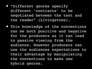 •   “Different genres specify
    different ‘contracts’ to be
    negotiated between the text and
    the reader” (Livingstone).
•   This knowledge of the conventions
    can be both positive and negative
    for the producers as it can lead
    to passive viewing from the
    audience. However producers can
    use the audiences expectations to
    their advantage by manipulating
    the conventions to make new
    hybrid genres.
 