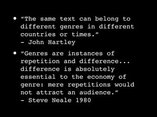 •   “The same text can belong to
    different genres in different
    countries or times.”
    - John Hartley
•   “Genres are instances of
    repetition and difference...
    difference is absolutely
    essential to the economy of
    genre: mere repetitions would
    not attract an audience.”
    - Steve Neale 1980
 