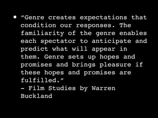 •   “Genre creates expectations that
    condition our responses. The
    familiarity of the genre enables
    each spectator to anticipate and
    predict what will appear in
    them. Genre sets up hopes and
    promises and brings pleasure if
    these hopes and promises are
    fulfilled.”
    - Film Studies by Warren
    Buckland
 