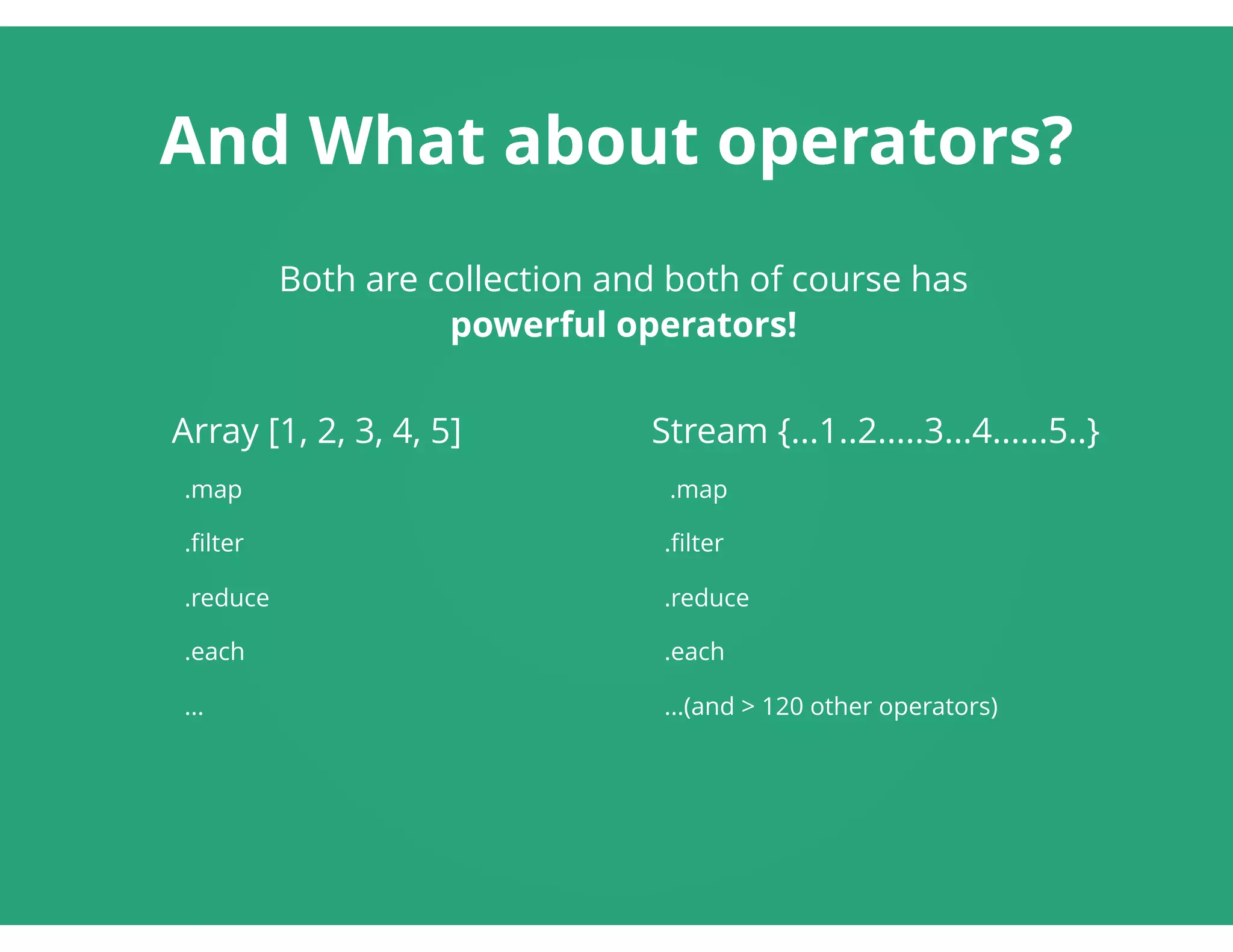 And What about operators?
Array [1, 2, 3, 4, 5]
  .map
  .ﬁlter
  .reduce
  .each
  ...
Stream {...1..2.....3...4......5..}
  .map
  .ﬁlter
  .reduce
  .each
  ...(and > 120 other operators)
 
Both are collection and both of course has
powerful operators!
 
