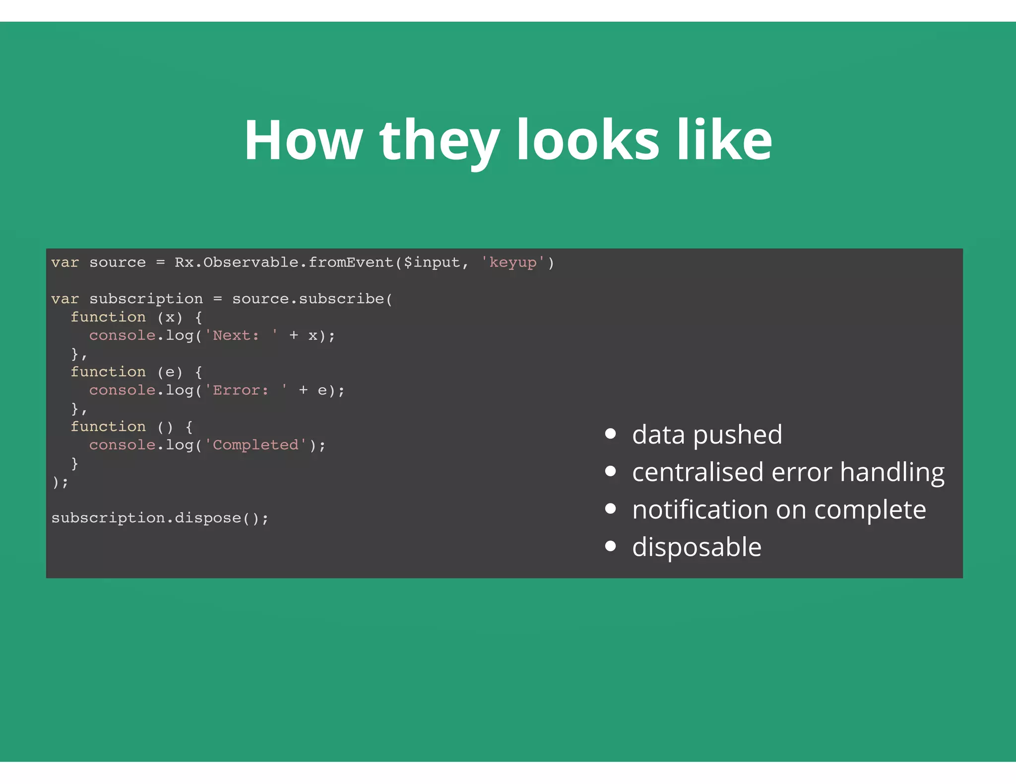 How they looks like
var source = Rx.Observable.fromEvent($input, 'keyup')
var subscription = source.subscribe(
function (x) {
console.log('Next: ' + x);
},
function (e) {
console.log('Error: ' + e);
},
function () {
console.log('Completed');
}
);
subscription.dispose();
data pushed
centralised error handling
notiﬁcation on complete
disposable
 