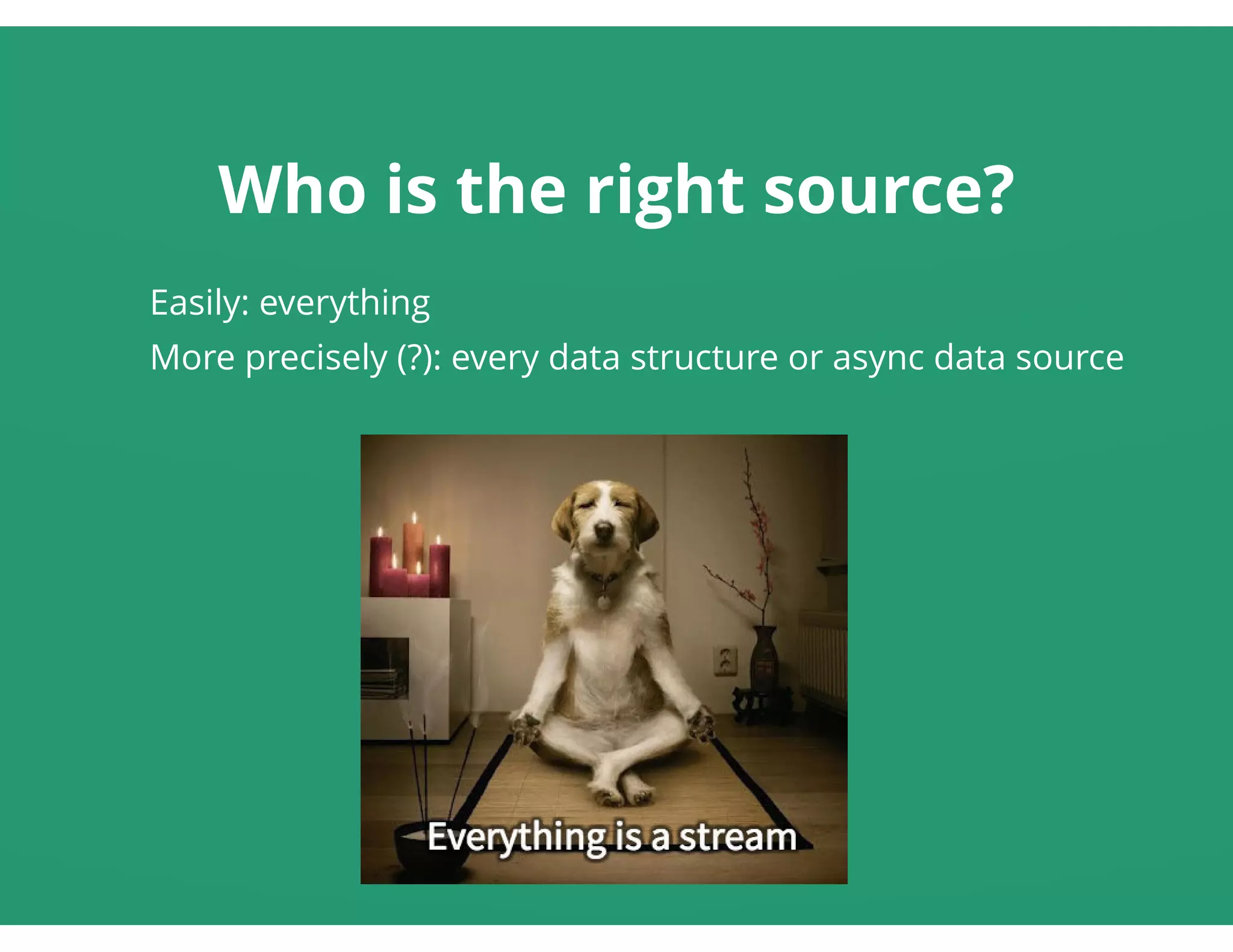 Who is the right source?
Easily: everything
More precisely (?): every data structure or async data source
 