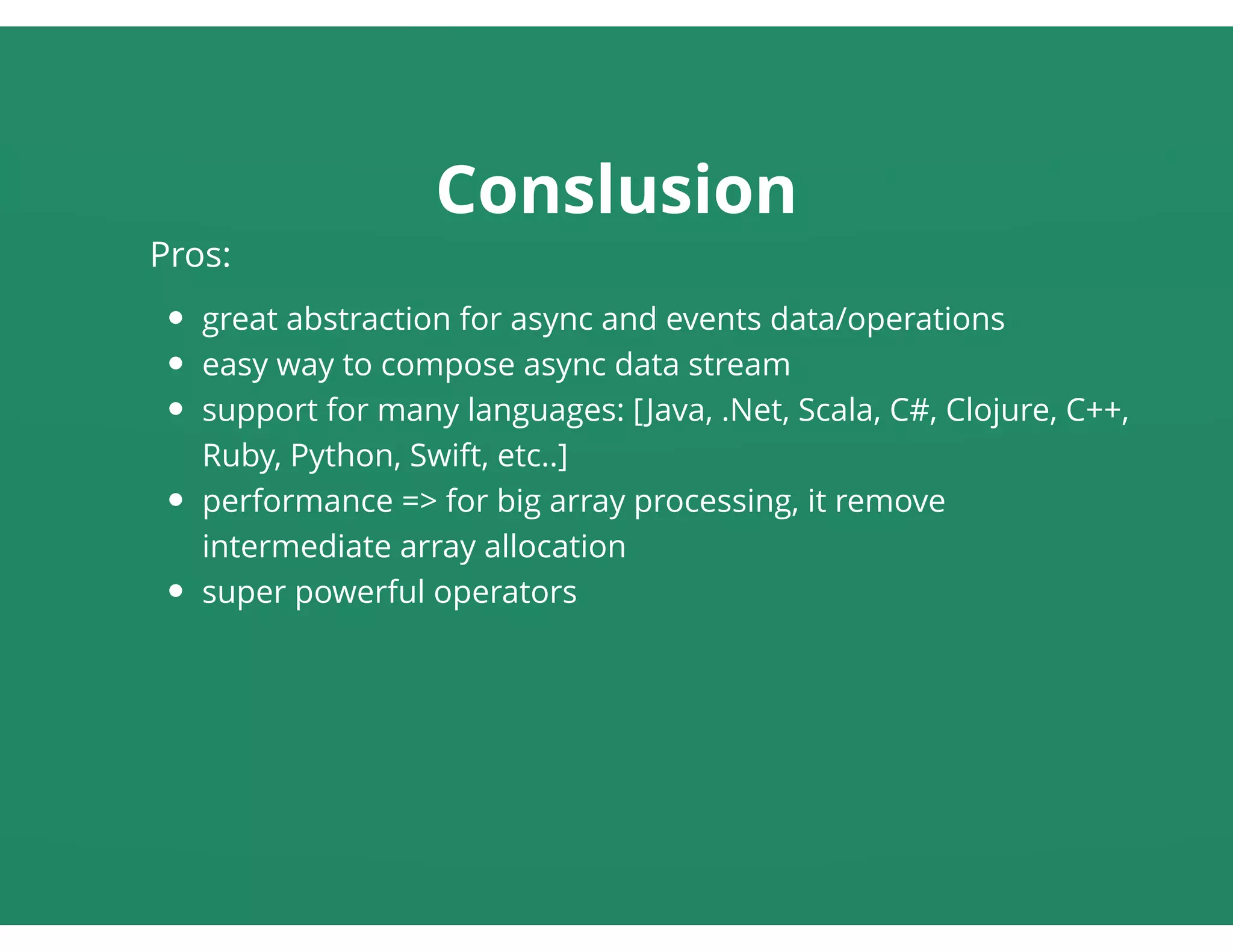 Conslusion
Pros:
great abstraction for async and events data/operations
easy way to compose async data stream
support for many languages: [Java, .Net, Scala, C#, Clojure, C++,
Ruby, Python, Swift, etc..]
performance => for big array processing, it remove
intermediate array allocation
super powerful operators
 