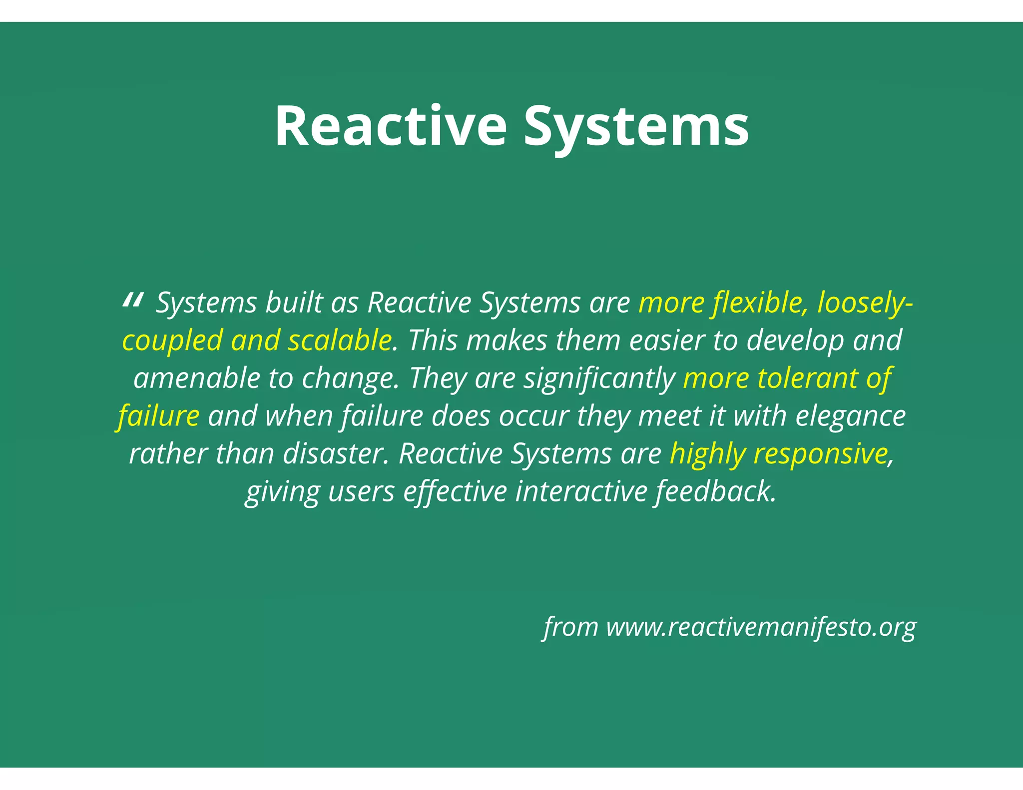 Reactive Systems
 
“ Systems built as Reactive Systems are more ﬂexible, loosely-
coupled and scalable. This makes them easier to develop and
amenable to change. They are signiﬁcantly more tolerant of
failure and when failure does occur they meet it with elegance
rather than disaster. Reactive Systems are highly responsive,
giving users eﬀective interactive feedback.
 
 
from www.reactivemanifesto.org
 