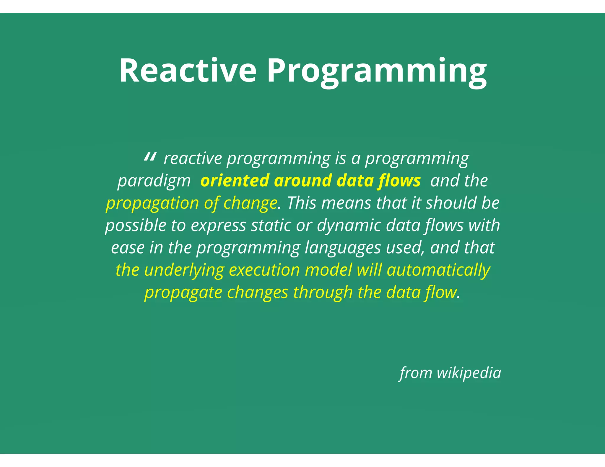 Reactive Programming
“ reactive programming is a programming
paradigm  oriented around data ﬂows  and the
propagation of change. This means that it should be
possible to express static or dynamic data ﬂows with
ease in the programming languages used, and that
the underlying execution model will automatically
propagate changes through the data ﬂow.
 
 
from wikipedia
 