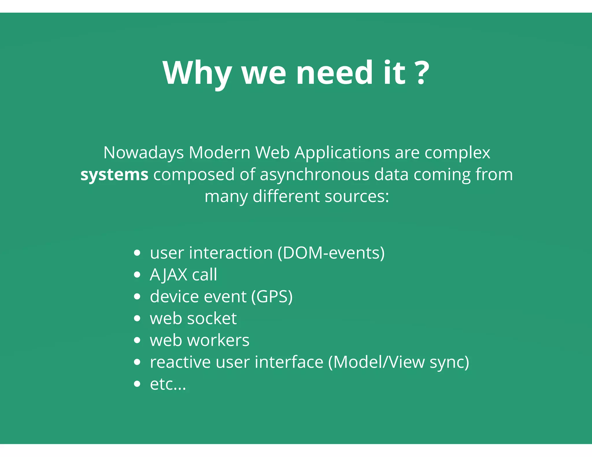 Why we need it ?
Nowadays Modern Web Applications are complex
systems composed of asynchronous data coming from
many diﬀerent sources:
 
user interaction (DOM-events)
AJAX call
device event (GPS)
web socket
web workers
reactive user interface (Model/View sync)
etc...
 