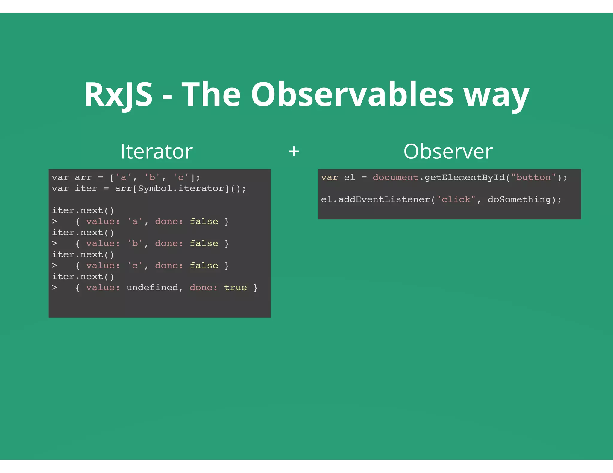 RxJS - The Observables way
Iterator                     +                   Observer
var arr = ['a', 'b', 'c'];
var iter = arr[Symbol.iterator]();
iter.next()
> { value: 'a', done: false }
iter.next()
> { value: 'b', done: false }
iter.next()
> { value: 'c', done: false }
iter.next()
> { value: undefined, done: true }
var el = document.getElementById("button");
el.addEventListener("click", doSomething);
 