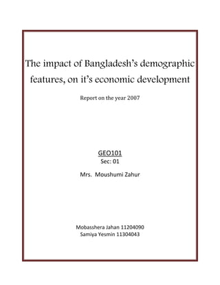 The impact of Bangladesh’s demographic
features, on it’s economic development
Report on the year 2007

GEO101
Sec: 01
Mrs. Moushumi Zahur

Mobasshera Jahan 11204090
Samiya Yesmin 11304043

 