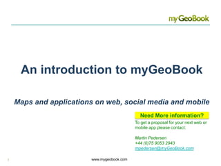 An introduction to myGeoBook  Maps and applications on web, social media and mobile Need More information? To get a proposal for your next web or mobile app please contact:  Martin Pedersen +44 (0)75 9053 2943 mpedersen@myGeoBook.com 