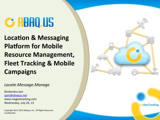 hailendra	
  Jain	
  
ain@abaq.us	
  
Wednesday,	
  July	
  24,	
  13	
  
Loca%on	
  &	
  Messaging	
  
Pla0orm	
  for	
  Mobile	
  
Resource	
  Management,	
  
Fleet	
  Tracking	
  &	
  Mobile	
  
Campaigns	
  
	
  
Locate.Message.Manage	
  
	
  
	
  Shailendra	
  Jain	
  
sjain@abaqus.net	
  
www.mygeotracking.com	
  
Wednesday,	
  July	
  24,	
  13	
  
Copyright	
  2011-­‐2013	
  Abaqus,	
  Inc.	
  	
  All	
  Rights	
  Reserved.	
  
ConﬁdenJal.	
  
 