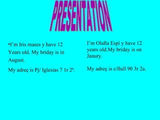 I’m Iris mases y have 12 Years old. My briday is in  August.  My adreç is Pj/ Iglesias 7 1r 2ª.  I’m  Olalla Espí y have 12 years old.My briday is on Janury. My adreç is c/llull 90 3r 2a.  PRESENTATION 