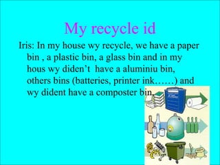 Iris: In my house wy recycle, we have a paper bin , a plastic bin, a glass bin and in my hous wy diden’t  have a aluminiu bin, others bins (batteries, printer ink……) and wy dident have a composter bin.  My recycle id 