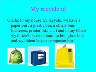My recycle id Olalla: In my house wy recycle, we have a paper bin , a plastic bin, a others bins (batteries, printer ink……) and in my house wy diden’t  have a aluminiu bin, glass bin, and wy dident have a composter bin.  