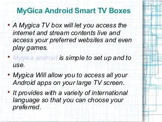 MyGica Android Smart TV Boxes

A Mygica TV box will let you access the
internet and stream contents live and
access your preferred websites and even
play games.

Mygica android is simple to set up and to
use.

Mygica Will allow you to access all your
Android apps on your large TV screen.

It provides with a variety of international
language so that you can choose your
preferred.
 
