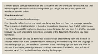 So many people confuse transcription and translation. The two words are very distinct. We shall
be defining the two words and also listing where you can get the best transcription and
translation services online.
What is translation?
Translation have two broad meanings:
First, it can be defined as the process of translating words or text from one language to another.
What is implies is that translation is the art of translating a document from English to German or
vice versa. It is possible you have a document in one language but you want it in another language
because you can’t understand the original language of the document. This where you need
translation.
Second, translation can also be defined as the conversion of something from one medium to
another. Translation in this context does not necessarily mean translating from one language to
another language; you can translate a document in the same language but from one form to
another. For example, you might want to translate a document from PDF to Microsoft word
format or excel. You can do this without altering the language.
 