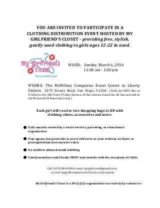 YOU ARE INVITED TO PARTICIPATE IN A
CLOTHING DISTRIBUTION EVENT HOSTED BY MY
GIRLFRIEND’S CLOSET - ​providing free, stylish,
gently-used clothing to girls ages 12-22 in need.
WHEN: Sunday, March 6, 2016
11:00 am - 1:00 pm
WHERE: The McMillian Companies Event Center in Liberty
Station. 2875 Dewey Road, San Diego, 92106 ​(Take the MTS Bus or
Trolley to the Old Town Trolley Station. At the station, board the 28 bus and exit at
the Roosevelt & Rosecrans stop.)
Each girl will receive two shopping bags to fill with
clothing, shoes, accessories and more.
● Girls must be invited by a social services, parenting, or educational
organization
● If an agency has given this to you it will serve as your referral, no flyers or
preregistration necessary for entry
● No strollers allowed inside building
● Family members and friends MUST wait outside with the exception of CASAs
 
 
Call (619) 884-0844, email ​mygfscloset@gmail.com​,
or visit ​mygirlfriendscloset.info​for information
My Girlfriend’s Closet is a 501(c)(3) organization run entirely by volunteers
 
