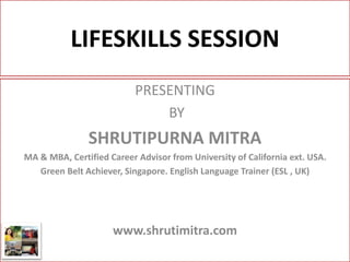LIFESKILLS SESSION
PRESENTING
BY
SHRUTIPURNA MITRA
MA & MBA, Certified Career Advisor from University of California ext. USA.
Green Belt Achiever, Singapore. English Language Trainer (ESL , UK)
www.shrutimitra.com
 