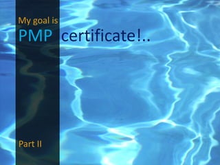 My goal is
PMP certificate!..




Part II
 