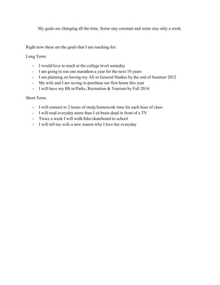 My goals are changing all the time. Some stay constant and some stay only a week.



Right now these are the goals that I am reaching for:

Long Term:

   -   I would love to teach at the college level someday
   -   I am going to run one marathon a year for the next 10 years
   -   I am planning on having my AS in General Studies by the end of Summer 2012
   -   My wife and I are saving to purchase our first home this year
   -   I will have my BS in Parks, Recreation & Tourism by Fall 2014

Short Term:

   -   I will commit to 2 hours of study/homework time for each hour of class
   -   I will read everyday more than I sit brain dead in front of a TV
   -   Twice a week I will walk/bike/skateboard to school
   -   I will tell my wife a new reason why I love her everyday
 