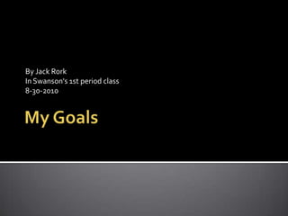 My Goals  By Jack Rork  In Swanson's 1st period class 8-30-2010 