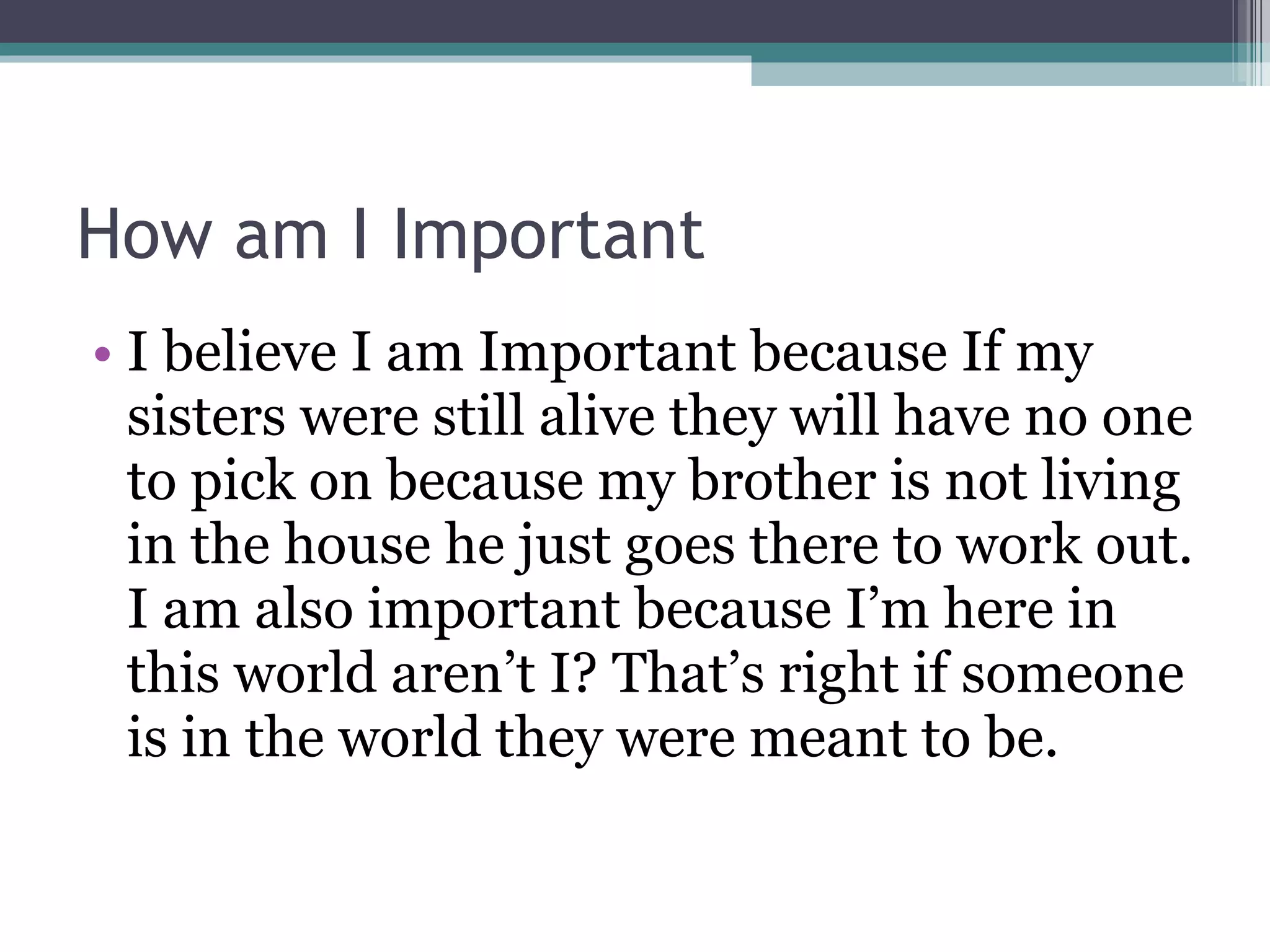 How am I Important I believe I am Important because If my sisters were still alive they will have no one to pick on because my brother is not living in the house he just goes there to work out. I am also important because I’m here in this world aren’t I? That’s right if someone is in the world they were meant to be. 