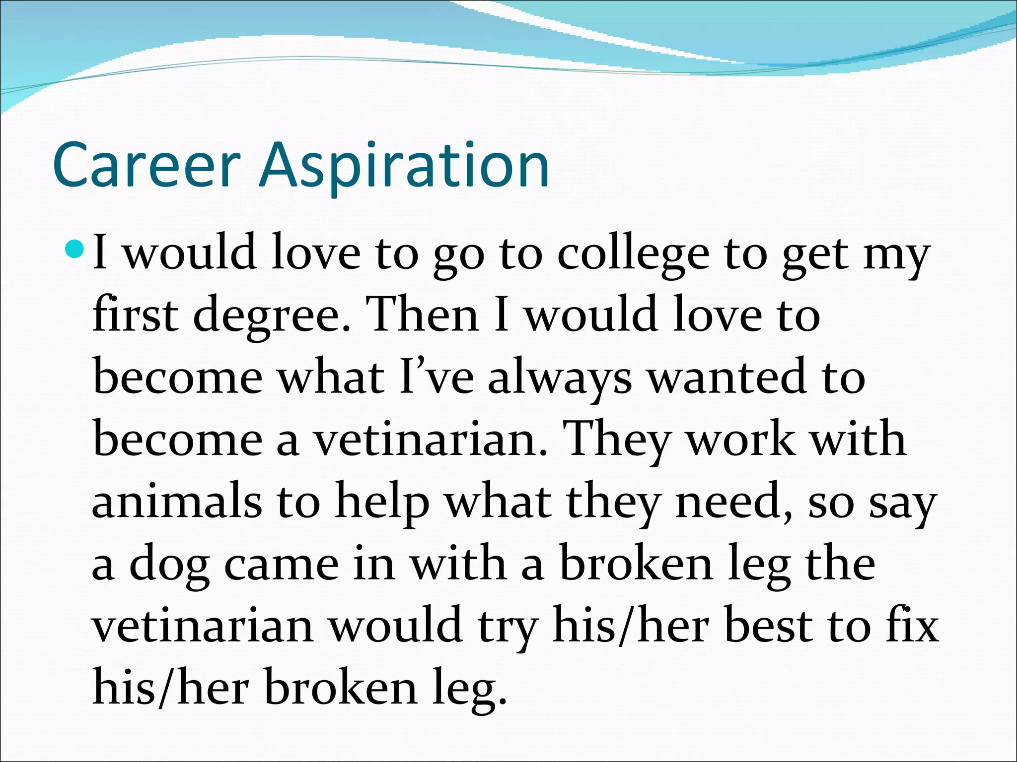 Career Aspiration I would love to go to college to get my first degree. Then I would love to become what I’ve always wanted to become a vetinarian. They work with animals to help what they need, so say a dog came in with a broken leg the vetinarian would try his/her best to fix his/her broken leg. 