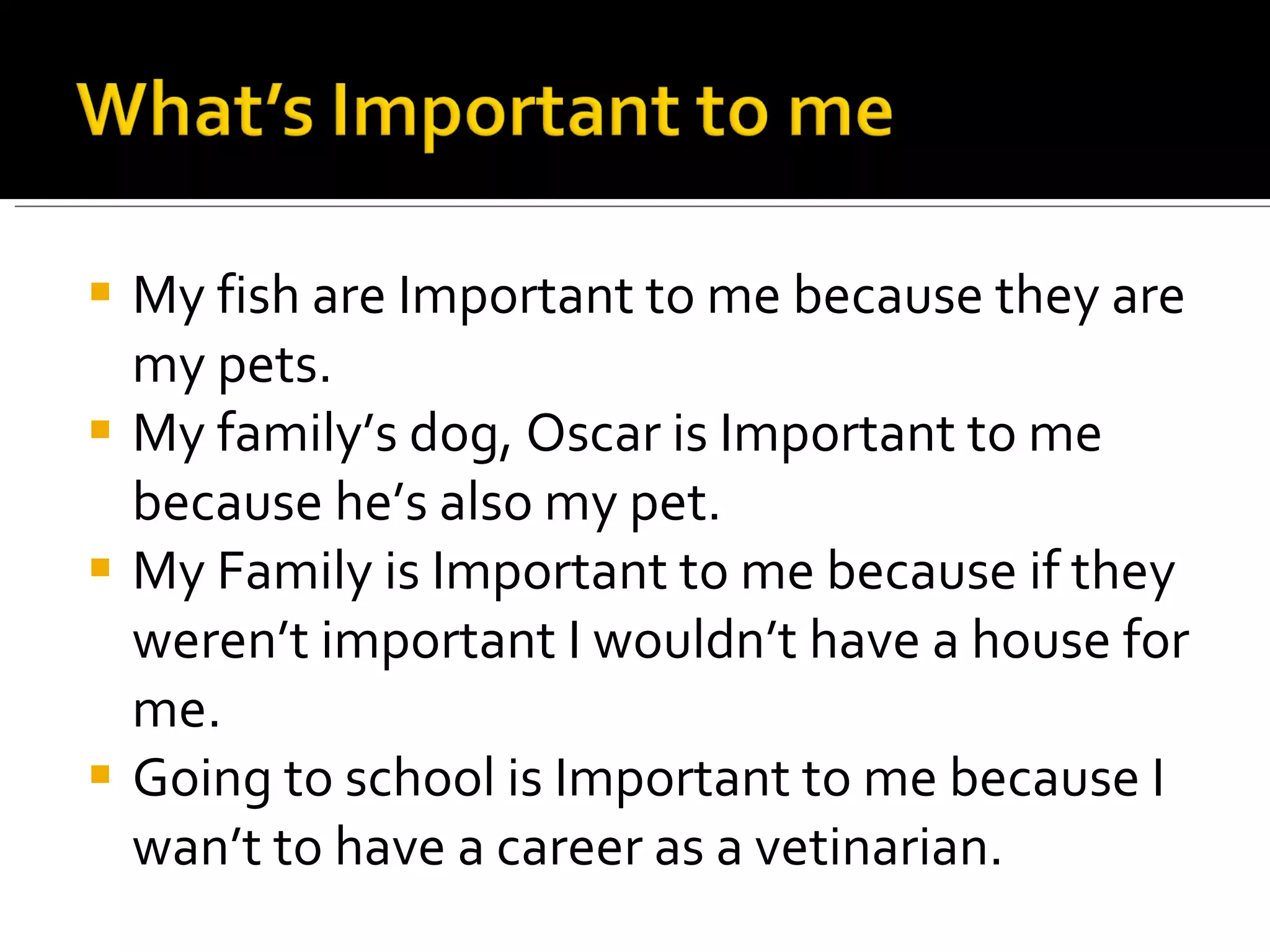 My fish are Important to me because they are my pets. My family’s dog, Oscar is Important to me because he’s also my pet. My Family is Important to me because if they weren’t important I wouldn’t have a house for me. Going to school is Important to me because I wan’t to have a career as a vetinarian. 
