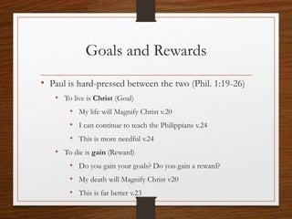 Goals and Rewards
• Paul is hard-pressed between the two (Phil. 1:19-26)
• To live is Christ (Goal)
• My life will Magnify Christ v.20
• I can continue to teach the Philippians v.24
• This is more needful v.24
• To die is gain (Reward)
• Do you gain your goals? Do you gain a reward?
• My death will Magnify Christ v20
• This is far better v.23
 
