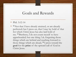 Goals and Rewards
• Phil. 3:12-14
• 12 Not that I have already attained, or am already
perfected; but I press on, that I may lay hold of that
for which Christ Jesus has also laid hold of
me. 13 Brethren, I do not count myself to have
apprehended; but one thing I do, forgetting those
things which are behind and reaching forward to
those things which are ahead, 14 I press toward the
goal for the prize of the upward call of God in
Christ Jesus.
 