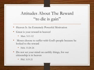 Attitudes About The Reward
“to die is gain”
• Heaven Is An Extremely Powerful Motivation
• Great is your reward in heaven!
• Matt. 5:11-12
• Moses choose to suffer with God’s people because he
looked to the reward
• Heb. 11:24-26
• Do not set your mind on earthly things, for our
citizenship is in heaven
• Phil. 3:19-21
 
