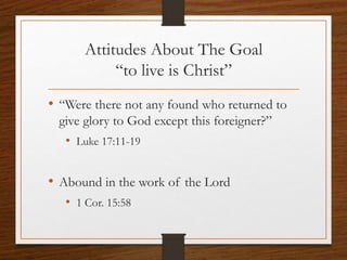 Attitudes About The Goal
“to live is Christ”
• “Were there not any found who returned to
give glory to God except this foreigner?”
• Luke 17:11-19
• Abound in the work of the Lord
• 1 Cor. 15:58
 