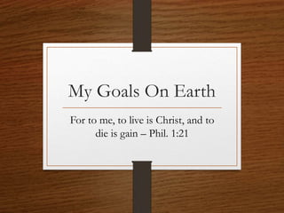 My Goals On Earth
For to me, to live is Christ, and to
die is gain – Phil. 1:21
 