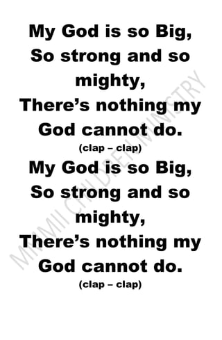My God is so Big,
So strong and so
mighty,
There’s nothing my
God cannot do.
(clap – clap)
My God is so Big,
So strong and so
mighty,
There’s nothing my
God cannot do.
(clap – clap)
 