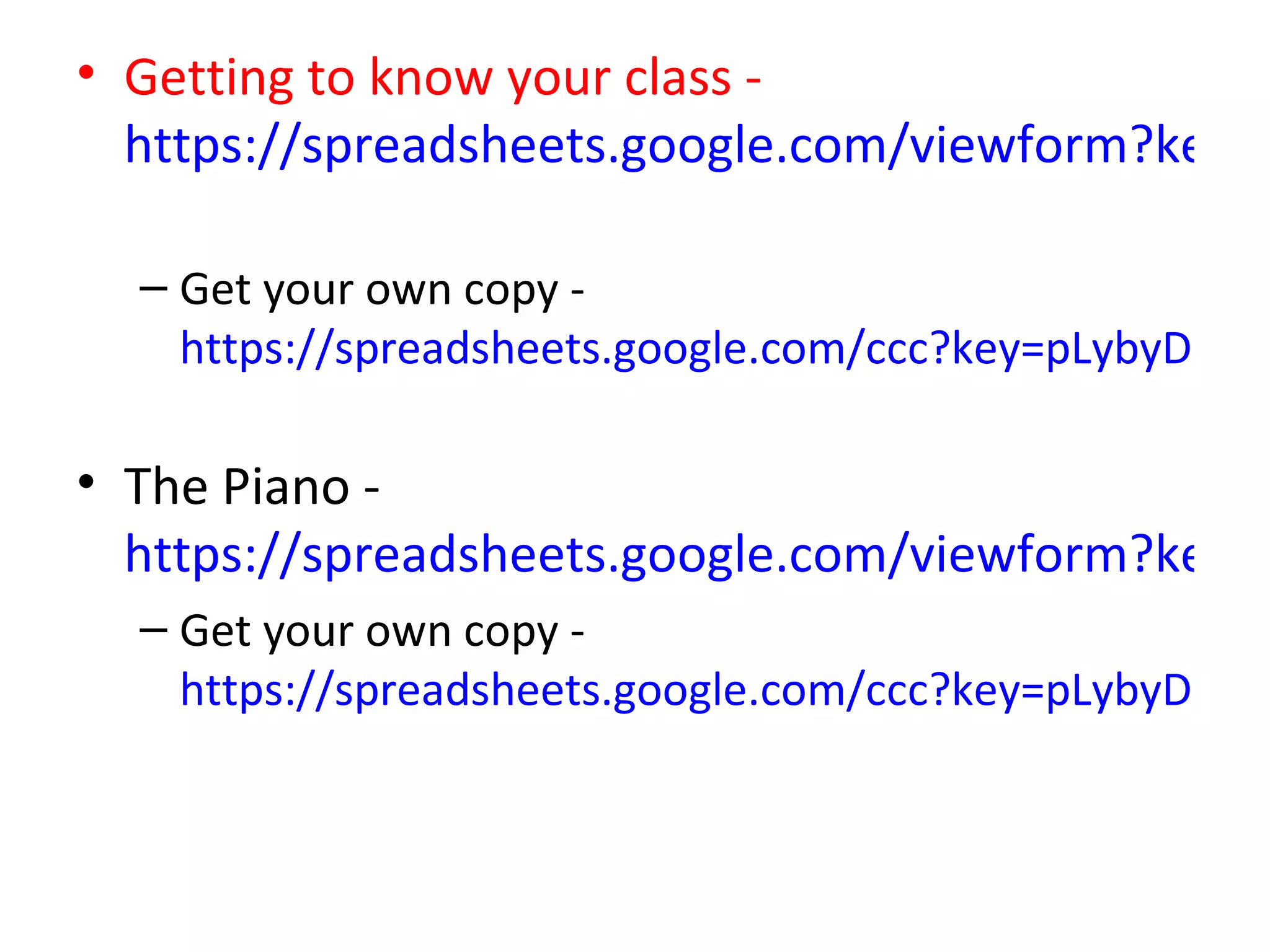 • Getting to know your class -
  https://spreadsheets.google.com/viewform?key=p

  – Get your own copy -
    https://spreadsheets.google.com/ccc?key=pLybyDH-Jtb

• The Piano -
  https://spreadsheets.google.com/viewform?key=p
  – Get your own copy -
    https://spreadsheets.google.com/ccc?key=pLybyDH-Jtb
 