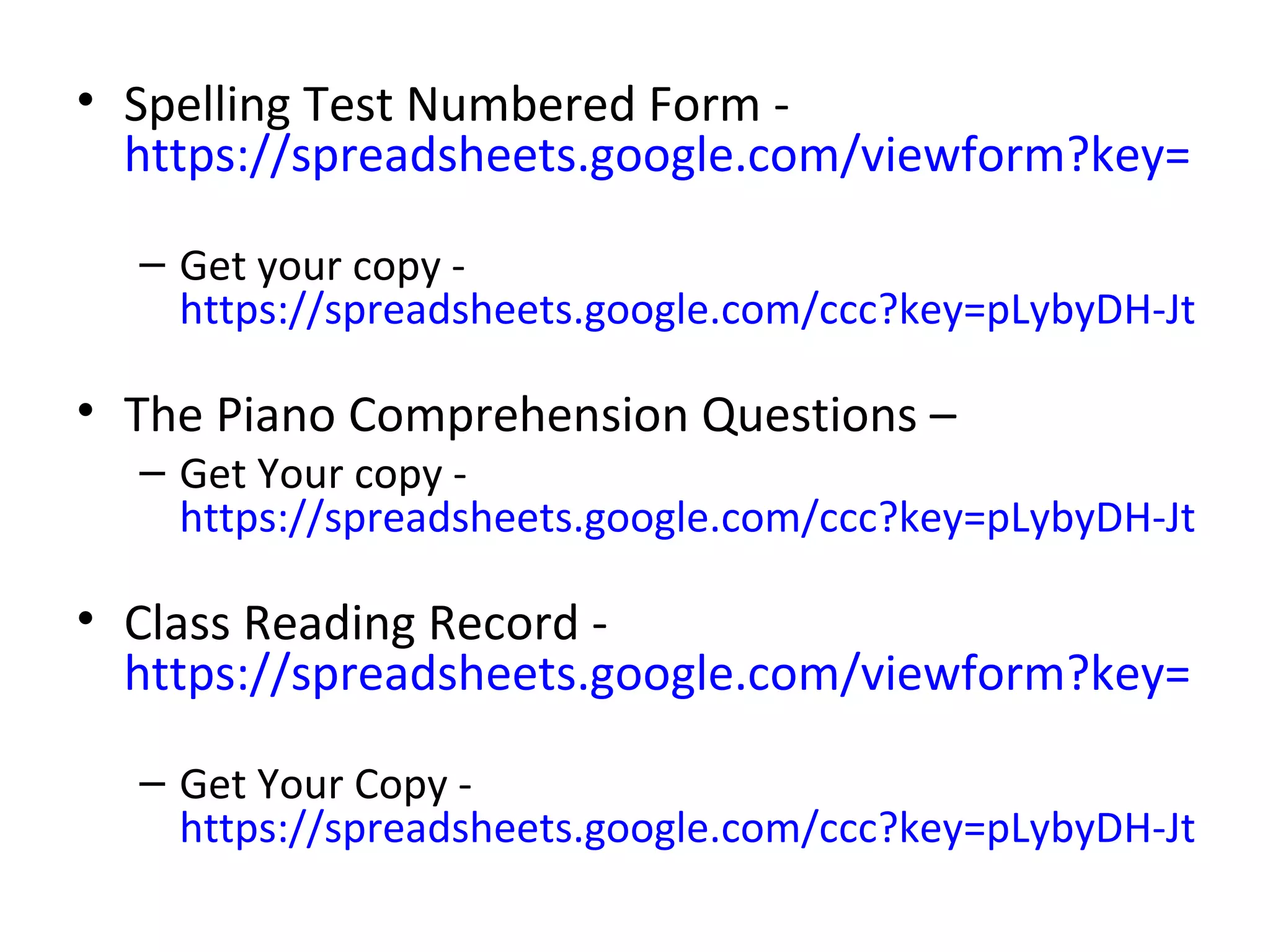• Spelling Test Numbered Form -
  https://spreadsheets.google.com/viewform?key=pLyb

  – Get your copy -
    https://spreadsheets.google.com/ccc?key=pLybyDH-JtbqaP

• The Piano Comprehension Questions –
  – Get Your copy -
    https://spreadsheets.google.com/ccc?key=pLybyDH-JtbqN

• Class Reading Record -
  https://spreadsheets.google.com/viewform?key=pLyb

  – Get Your Copy -
    https://spreadsheets.google.com/ccc?key=pLybyDH-JtbqM
 