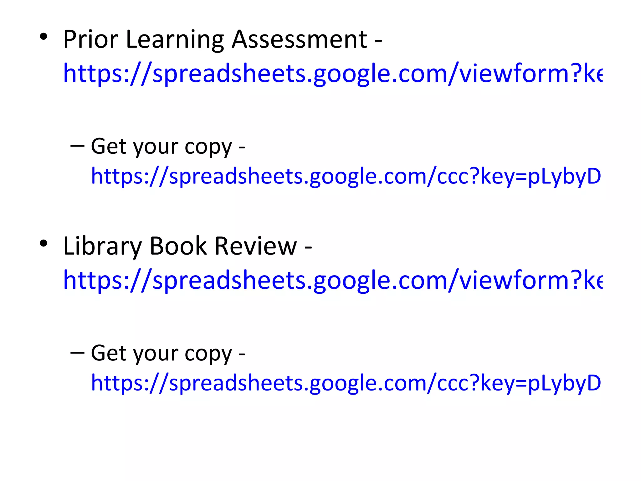 • Prior Learning Assessment -
  https://spreadsheets.google.com/viewform?key=p

  – Get your copy -
    https://spreadsheets.google.com/ccc?key=pLybyDH-Jtb

• Library Book Review -
  https://spreadsheets.google.com/viewform?key=p

  – Get your copy -
    https://spreadsheets.google.com/ccc?key=pLybyDH-Jtb
 