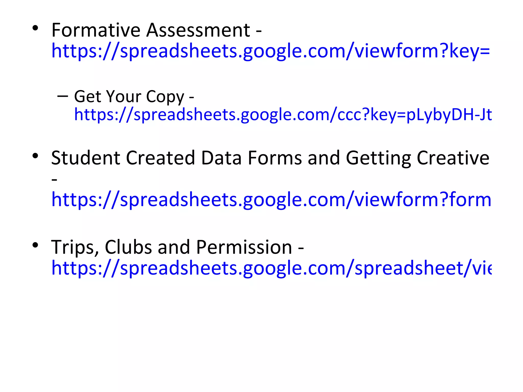 • Formative Assessment -
  https://spreadsheets.google.com/viewform?key=pLyb

  – Get Your Copy -
    https://spreadsheets.google.com/ccc?key=pLybyDH-Jtbqpy

• Student Created Data Forms and Getting Creative
  -
  https://spreadsheets.google.com/viewform?formkey=

• Trips, Clubs and Permission -
  https://spreadsheets.google.com/spreadsheet/viewfo
 