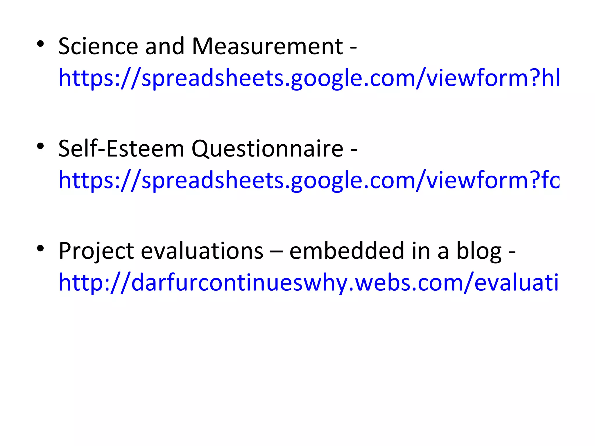 • Science and Measurement -
  https://spreadsheets.google.com/viewform?hl=en

• Self-Esteem Questionnaire -
  https://spreadsheets.google.com/viewform?formk

• Project evaluations – embedded in a blog -
  http://darfurcontinueswhy.webs.com/evaluation.h
 