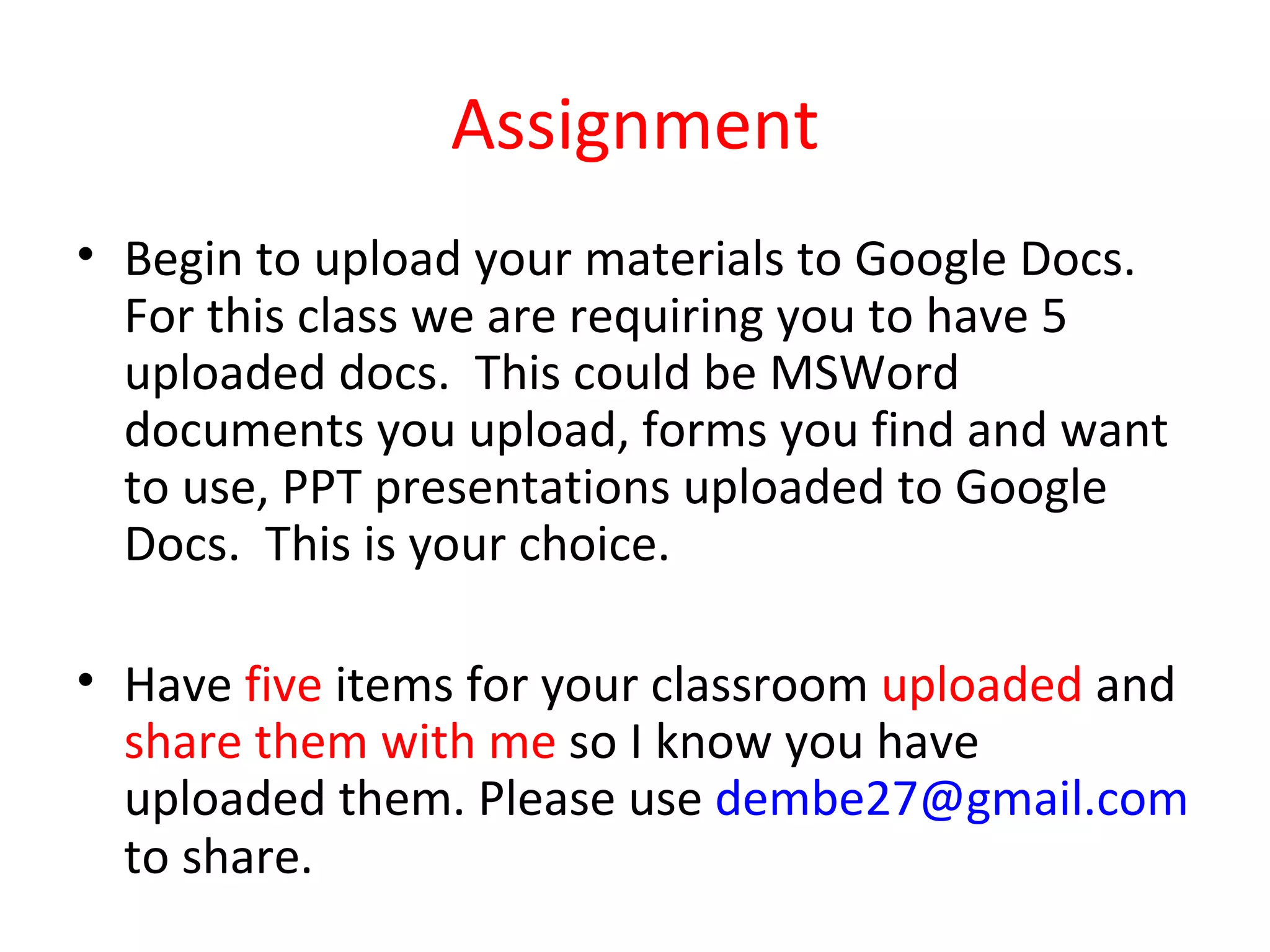 Assignment
• Begin to upload your materials to Google Docs.
  For this class we are requiring you to have 5
  uploaded docs. This could be MSWord
  documents you upload, forms you find and want
  to use, PPT presentations uploaded to Google
  Docs. This is your choice.

• Have five items for your classroom uploaded and
  share them with me so I know you have
  uploaded them. Please use dembe27@gmail.com
  to share.
 