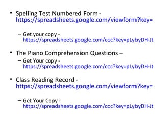 • Spelling Test Numbered Form -
  https://spreadsheets.google.com/viewform?key=pLyb

  – Get your copy -
    https://spreadsheets.google.com/ccc?key=pLybyDH-JtbqaP

• The Piano Comprehension Questions –
  – Get Your copy -
    https://spreadsheets.google.com/ccc?key=pLybyDH-JtbqN

• Class Reading Record -
  https://spreadsheets.google.com/viewform?key=pLyb

  – Get Your Copy -
    https://spreadsheets.google.com/ccc?key=pLybyDH-JtbqM
 
