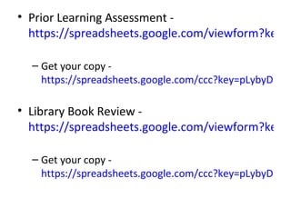 • Prior Learning Assessment -
  https://spreadsheets.google.com/viewform?key=p

  – Get your copy -
    https://spreadsheets.google.com/ccc?key=pLybyDH-Jtb

• Library Book Review -
  https://spreadsheets.google.com/viewform?key=p

  – Get your copy -
    https://spreadsheets.google.com/ccc?key=pLybyDH-Jtb
 